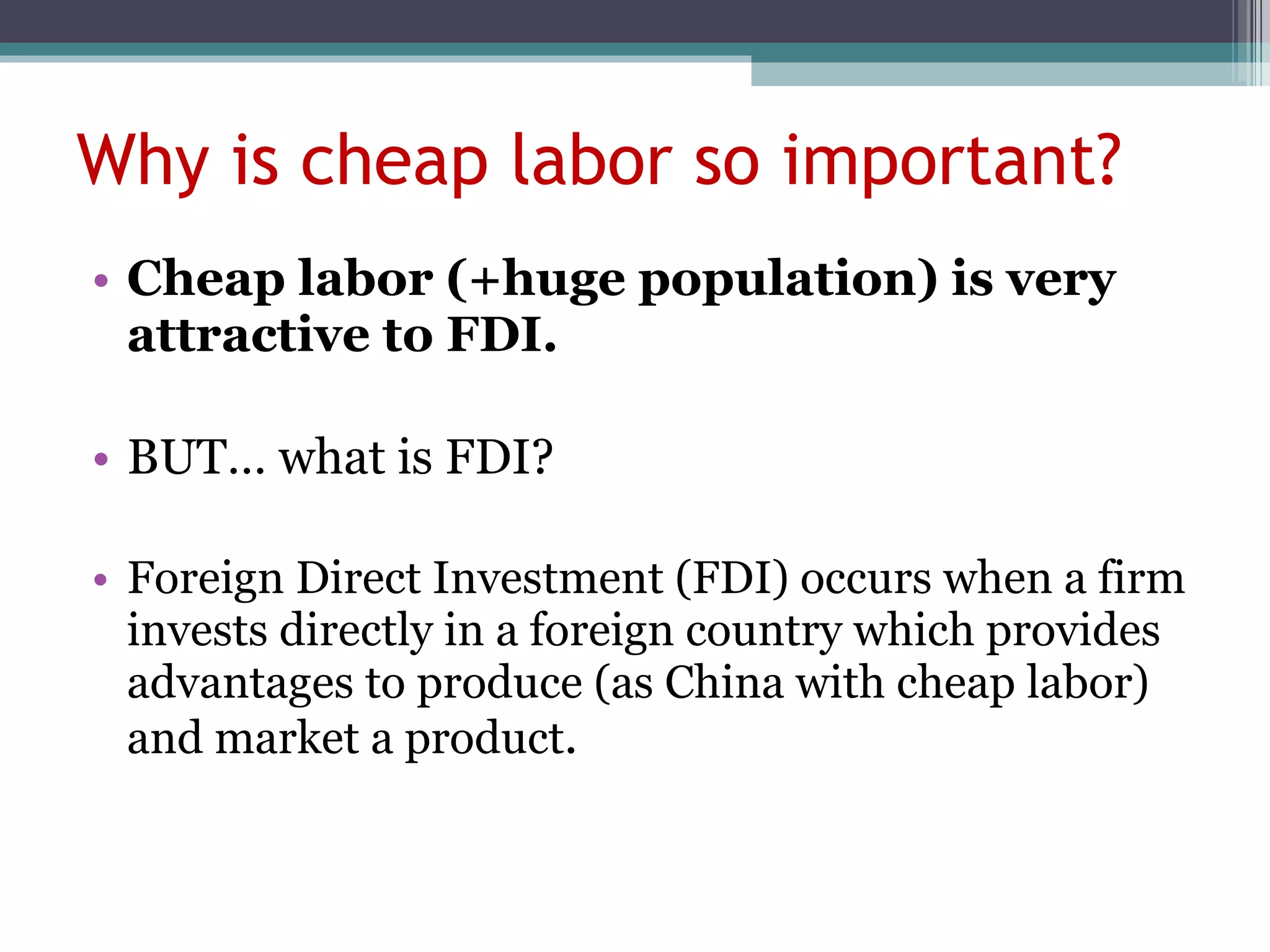 Why is cheap labor so important? Cheap labor ( +huge population ) is very attractive to FDI. BUT… what is FDI? Foreign Direct Investment (FDI) occurs when a firm invests directly in a foreign country which provides advantages to produce (as China with cheap labor) and market a product .  