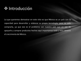 Lo que queremos demostrar en este sitio es que México es un país con la capacidad para desarrollar y elaborar su propia tecnología, para no solo comprarla, ya que ese es el problema con nuestro país que en vez de apoyarlo y comprar productos hechos aquí importamos todo y esto detiene el crecimiento de México. IntroducciónEn nuestro blog van a encontrar videos, imágenes, encuestas, links hacia paginas relacionadas con nuestro tema, etiquetas, anuncios, etc. Todo lo que van a encontrar aquí es para darse una idea de lo que pasa con la tecnología en México, y cabe recalcar que toda la información que encuentren en el blog es sobre tecnología mexicana ya que el punto es dar a conocer a la gente que México si crea cosas y no solo importa.Acerca delBlogNuestras  propuestas de soluciones son fomentar la creación y el apoyo del gobierno y de la gente no solo en las tecnologías mexicanas sino en todas las creaciones mexicanas para así  hacer de México un país independiente y capaz de salir adelante con productos propios, y mas que nada la solución mas importante pero al mismo tiempo de las mas difíciles, es cambiarle la mentalidad a el mexicano ya que cuando a un mexicano le dan a escoger entre un producto hecho aquí y uno echo en otro lado la mayoría de las veces escogen el producto foráneo y esa mentalidad «malinchista» es lo que hace que este país siga siendo un país tercermundista cuando tiene la capacidad y los recursos de ser un primermundista.Posibles SolucionesRecursos de internet:www.matuk.comhttp://metacrawler.com/http://www.tuverde.com/TECNOLOGÍA PARA TU SEGURIDADTecnología Aeroespacial Mexicana (TAM)Centro de TecnologÍa Avanzada en MéxicoTecnología Electrónica Avanzada de México Referencias Revistas Electronicas:AMERICA ECONOMIA MEXICOREVISTA CIENCIA Y DESARROLLOAMERICA LATINA EN LA HISTORIA ECONOMICA