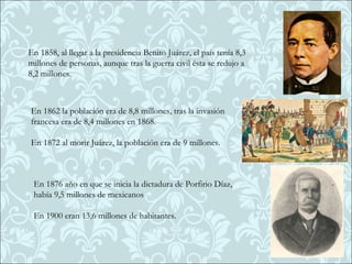 En 1858, al llegar a la presidencia Benito Juárez, el país tenía 8,3
millones de personas, aunque tras la guerra civil ésta se redujo a
8,2 millones.



En 1862 la población era de 8,8 millones, tras la invasión
francesa era de 8,4 millones en 1868.

En 1872 al morir Juárez, la población era de 9 millones.



 En 1876 año en que se inicia la dictadura de Porfirio Díaz,
 había 9,5 millones de mexicanos

 En 1900 eran 13,6 millones de habitantes.
 