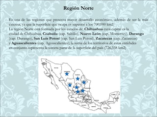 Región Norte

Es una de las regiones que presenta mayor desarrollo económico, además de ser la más
extensa, ya que la superficie que ocupa es superior a los 700,000 km2
La región Norte está formada por los estados de: Chihuahua cuya capital es la
ciudad de Chihuahua, Coahuila (cap. Saltillo), Nuevo León (cap. Monterrey), Durango
(cap. Durango), San Luis Potosí (cap. San Luis Potosí), Zacatecas (cap. Zacatecas)
y Aguascalientes (cap. Aguascalientes); la suma de los territorios de estas entidades
en conjunto representa la tercera parte de la superficie del país (726,338 km2)
 