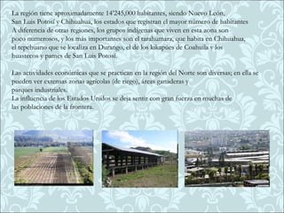 La región tiene aproximadamente 14’245,000 habitantes, siendo Nuevo León,
San Luis Potosí y Chihuahua, los estados que registran el mayor número de habitantes
A diferencia de otras regiones, los grupos indígenas que viven en esta zona son
poco numerosos, y los más importantes son el tarahumara, que habita en Chihuahua,
el tepehuano que se localiza en Durango, el de los kikapúes de Coahuila y los
huastecos y pames de San Luis Potosí.

Las actividades económicas que se practican en la región del Norte son diversas; en ella se
pueden ver extensas zonas agrícolas (de riego), áreas ganaderas y
parques industriales.
La influencia de los Estados Unidos se deja sentir con gran fuerza en muchas de
las poblaciones de la frontera.
 