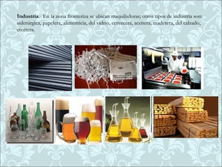 Industria.- En la zona fronteriza se ubican maquiladoras; otros tipos de industria son:
siderúrgica, papelera, alimenticia, del vidrio, cervecera, aceitera, maderera, del calzado,
etcétera.
 