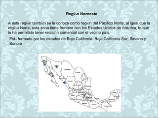 Región Noroeste

A esta región también se le conoce como región del Pacífico Norte; al igual que la
región Norte, esta zona tiene frontera con los Estados Unidos de América, lo que
le ha permitido tener relación comercial con el vecino país.
Está formada por los estados de Baja California, Baja California Sur, Sinaloa y
Sonora
 