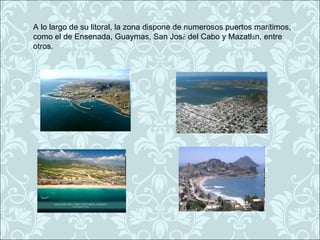 A lo largo de su litoral, la zona dispone de numerosos puertos marítimos,
como el de Ensenada, Guaymas, San José del Cabo y Mazatlán, entre
otros.
 