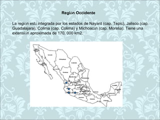 Región Occidente

La región está integrada por los estados de Nayarit (cap. Tepic), Jalisco (cap.
Guadalajara), Colima (cap. Colima) y Michoacán (cap. Morelia). Tiene una
extensión aproximada de 170, 000 km2.
 