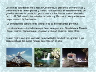 Los climas agradables de la región Occidente, la presencia de varios ríos y
la existencia de tierras planas y fértiles, han permitido el establecimiento de
grandes centros de población, por lo que sus habitantes suman alrededor
de 11’162,000, siendo los estados de Jalisco y Michoacán los que tienen el
mayor número de habitantes.
La densidad de población de la región es de 58 habitantes por km2.
Las ciudades más importantes que tiene la región son: Guadalajara, Morelia,
Tepic, Colima, Tlaquepaque, Uruapan y Ciudad Guzmán, entre otras.

Es una región con gran variedad de actividades productivas, gracias a las
características del medio natural que imperan en ella
 