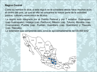 Región Central
Como su nombre lo dice, a esta región se le considera desde hace muchos años
el centro del país, ya que en ella se concentra la mayor parte de la actividad
política, cultural y económica de México.
La región está integrada por el Distrito Federal y por 7 estados: Guanajuato
(cap.Guanajuato), Hidalgo (cap. Pachuca), México (cap. Toluca), Morelos (cap.
Cuernavaca), Puebla (cap. Puebla), Querétaro (cap. Querétaro) y Tlaxcala
(cap. Tlaxcala).
La extensión que comprende esta zona es aproximadamente de130,000 km2
 