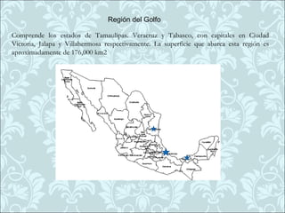 Región del Golfo

Comprende los estados de Tamaulipas. Veracruz y Tabasco, con capitales en Ciudad
Victoria, Jalapa y Villahermosa respectivamente. La superficie que abarca esta región es
aproximadamente de 176,000 km2
 