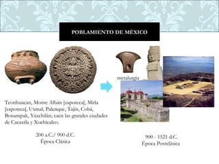 POBLAMIENTO DE MÉXICO




                                                 metalurgia



Teotihuacan, Monte Albán [zapoteca], Mitla
[zapoteca], Uxmal, Palenque, Tajín, Cobá,
Bonampak, Yaxchilán; caen las grandes ciudades
de Cacaxtla y Xochicalco. 

             200 a.C./ 900 d.C.                                900 - 1521 d.C.
               Época Clásica                                  Época Postclásica 
 