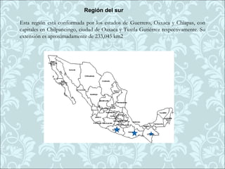 Región del sur

Esta región está conformada por los estados de Guerrero, Oaxaca y Chiapas, con
capitales en Chilpancingo, ciudad de Oaxaca y Tuxtla Gutiérrez respectivamente. Su
extensión es aproximadamente de 233,045 km2
 