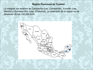 Región Península de Yucatán
La integran los estados de Campeche (cap. Campeche), Yucatán (cap.
Mérida) y Quintana Roo (cap. Chetumal). La extensión de la región es de
alrededor de los 142,000 km2
.
 
