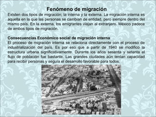 Fenómeno de migración
Existen dos tipos de migración; la interna y la externa. La migración interna es
aquella en la que las personas se cambian de entidad, pero siempre dentro del
mismo país. En la externa, los emigrantes viajan al extranjero. México padece
de ambos tipos de migración.

Consecuencias Económico social de migración interna
El proceso de migración interna se relaciona directamente con el proceso de
industrialización del país. Es por eso que a partir de 1940 se modifico la
estructura urbana significativamente. Durante los años sesenta y setenta el
flujo de población fue bastante. Las grandes ciudades aún tenían capacidad
para recibir personas y seguía el desarrollo favorable para todos.
 
