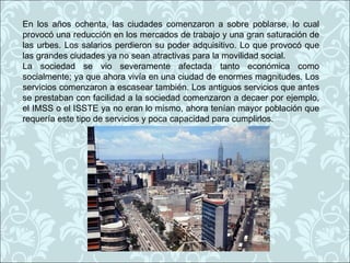 En los años ochenta, las ciudades comenzaron a sobre poblarse, lo cual
provocó una reducción en los mercados de trabajo y una gran saturación de
las urbes. Los salarios perdieron su poder adquisitivo. Lo que provocó que
las grandes ciudades ya no sean atractivas para la movilidad social.
La sociedad se vio severamente afectada tanto económica como
socialmente; ya que ahora vivía en una ciudad de enormes magnitudes. Los
servicios comenzaron a escasear también. Los antiguos servicios que antes
se prestaban con facilidad a la sociedad comenzaron a decaer por ejemplo,
el IMSS o el ISSTE ya no eran lo mismo, ahora tenían mayor población que
requería este tipo de servicios y poca capacidad para cumplirlos.
 