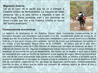 Migración Externa
Tal es el caso de la gente que se va a trabajar a
Estados Unidos de Norteamérica. La mayoría de estas
personas van a el país vecino e ingresan a este de
forma ilegal. Estas personas eran y son personas de
áreas rurales que van a los Estados Unidos en busca
del “sueño americano”.

Consecuencias económicas
La estancia de mexicanos en los Estados Unidos, tiene importantes consecuencias en la
economía del país. Los mexicanos que emigran a los EU, normalmente parten en busca de un
trabajo que les de el suficiente dinero como para mantenerse y para enviar dinero a sus familias.
Esto es a lo que se le conoce como remesas: montos de dinero que trabajadores mexicanos en
EU envían a sus familiares. Según cifras de la CONAPO , se estima que en el año 2001,
ingresaron a México cerca de 6 200 millones de dólares por concepto de remesas, es decir, 17
millones de dólares por día. Algunos investigadores incluso mencionan que si estas remesas no
existieran, la economía del país se desplomaría. Así mismo, se ha llegado a decir que si todos
los mexicanos que viven en los EU se regresaran a sus lugares de origen, México se encontraría
con una de las crisis económicas más graves de su historia. Esto se debería a el hecho que la
economía actualmente no es capaz de emplear a toda la población y si a esto le añadimos 8 500
000 de mexicanos residentes en EU, las tasas de desempleo aumentarías considerablemente.
Además de esto, el dinero que se recibe por concepto de remesas dejaría de entrar al país y
esto ocasionaría más pobreza.
 