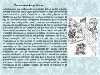 Consecuencias políticas
Actualmente, los políticos de los estados del sur de los Estados
Unidos tratan de pasar leyes para impedir el flujo constante de
mexicanos a su país. Como es el caso del gobernador de
California que ha intentado en muchas ocasiones se acepte la
ley 187 en contra de los inmigrantes mexicanos. Esto es debido
a que los inmigrantes son culpados frecuentemente por
recesiones económicas en los estados de mayor concurrencia
mexicana como lo es California. Es por eso que la migración
tiene serias consecuencias en la política dentro del país. En
múltiples ocasiones, el gobierno a tratado de conseguir que se
respeten los derechos de los emigrantes mexicanos en los EU.
Para conseguir esto, los gobiernos de los dos países
involucrados se han reunido en varias ocasiones para analizar
el problema a fondo. México y Estados Unidos han tenido varias
reuniones en las que se han establecido comisiones para
entender la naturaleza de este conflicto tan grande como la
migración. En 1995, se estableció una comisión bilateral que
estaba destinada a investigar este factor social en ambos
países, comprometiéndose así cada país a llegar al fondo de la
problemática social que afecta a los emigrantes. En este
encuentro, se llegaron a muchas conclusiones sobre la vida de
mexicanos en los Estados Unidos, así como la manera en la
que viven en México.
 
