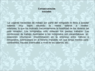 Consecuencias
                                sociales



 La urgente necesidad de trabajo por parte del inmigrado le lleva a aceptar
salarios     muy    bajos   situando    la    media     salarial  a   niveles
inferiores, lo que ha motivado frecuentemente la hostilidad de los obreros del
país receptor. Los inmigrados sólo obtienen los peores trabajos. Las
condiciones de trabajo destinadas a los inmigrados son escandalosas, en
ocasiones inhumanas. Discriminación en la empresa entre nativos e
inmigrados, sobrecargos en el horario impuesto sin que tenga medios para
combatirlos; fraudes eventuales a nivel de los salarios, etc.
 
