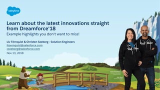 Learn about the latest innovations straight
from Dreamforce'18
Nov 13, 2018
Liv Törnquist & Christen Seeberg - Solution Engineers
ltoernquist@salesforce.com
cseeberg@salesforce.com
Example highlights you don't want to miss!
 