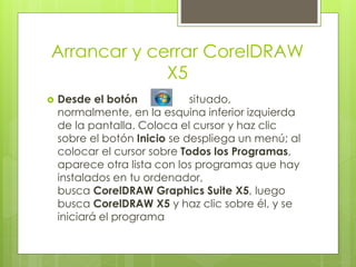 Arrancar y cerrar CorelDRAW
X5
Desde el botón situado,
normalmente, en la esquina inferior izquierda
de la pantalla. Coloca el cursor y haz clic
sobre el botón Inicio se despliega un menú; al
colocar el cursor sobre Todos los Programas,
aparece otra lista con los programas que hay
instalados en tu ordenador,
busca CorelDRAW Graphics Suite X5, luego
busca CorelDRAW X5 y haz clic sobre él, y se
iniciará el programa