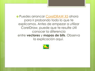  Puedes arrancar CorelDRAW X5 ahora
para ir probando todo lo que te
explicamos. Antes de empezar a utilizar
CorelDraw, puede que te resulte útil
conocer la diferencia
entre vectores y mapas de bits. Observa
la explicación aquí.