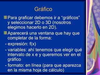 Gráfico
Para graficar debemos ir a “gráficos”
y seleccionar 2D o 3D (nosotros
elegimos hacerlo en 2D).
Aparecerá una ventana que hay que
completar de la forma:
- expresión: f(x)
- variables: ahí tenemos que elegir qué
intervalo de x e y queremos ver en el
gráfico
- formato: en línea (para que aparezca
en la misma hoja de cálculo)
 