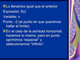 Lo llenamos igual que el anterior
Expresión: f(x)
Variable: x
Punto: -2 (el punto en que queremos
hallar el límite)
En el caso de la asíntota horizontal,
hacemos lo mismo, pero en punto
oprimimos “especial” y
seleccionamos “infinito”.
 
