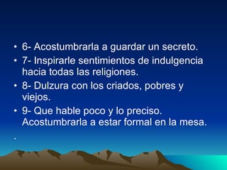 6- Acostumbrarla a guardar un secreto.  7- Inspirarle sentimientos de indulgencia hacia todas las religiones.  8- Dulzura con los criados, pobres y viejos.  9- Que hable poco y lo preciso. Acostumbrarla a estar formal en la mesa.  .  
