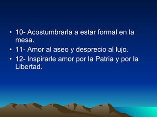 10- Acostumbrarla a estar formal en la mesa.  11- Amor al aseo y desprecio al lujo.  12- Inspirarle amor por la Patria y por la  Libertad.  