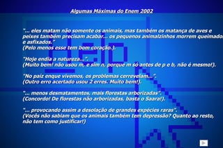 Algumas Máximas do Enem 2002 “ ... eles matam não somente os animais, mas também os matança de aves e  peixes também precisam acabar... os pequenos animalzinhos morrem queimados e asfixados.” (Pelo menos esse tem bom coração.).   "Hoje endia a natureza...”. (Muito bem! não usou m, e sim n, porque m só antes de p e b, não é mesmo!).   "No paíz enque vivemos, os problemas cerrevelam...”. (Outro erro acertado usou 2 erres. Muito bem!).  “ ... menos desmatamentos, mais florestas arborizadas”. (Concordo! De florestas não arborizadas, basta o Saara!).   “ ... provocando assim a desolação de grandes expécies raras”. (Vocês não sabiam que os animais também tem depressão? Quanto ao resto, não tem como justificar!)   