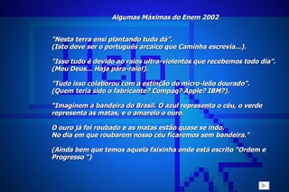 Algumas Máximas do Enem 2002 "Nesta terra ensi plantando tudo dá”. (Isto deve ser o português arcaico que Caminha escrevia...).   "Isso tudo é devido ao raios ultra-violentos que recebemos todo dia”. (Meu Deus... Haja pára-raio!).   "Tudo isso colaborou com a estinção do micro-leão dourado”. (Quem teria sido o fabricante?  Compaq? Apple? IBM?).  “ Imaginem a bandeira do Brasil. O azul representa o céu, o verde  representa as matas, e o amarelo o ouro.  O ouro já foi roubado e as matas estão quase se indo.  No dia em que roubarem nosso céu ficaremos sem bandeira." (Ainda bem que temos aquela faixinha onde está escrito "Ordem e Progresso “)   