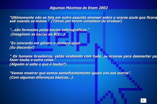 Algumas Máximas do Enem 2002 "Ultimamente não se fala em outro assunto anonser sobre o araras azuls que ficavam sob voando as matas.“  (Talvez por terem complexo de Urubus!)   "...são formados pelas bacias esferográficas." (Imaginem as bacias da BIC...)   "Eu concordo em gênero e número igual. (Eu discordo!)  “  Os homens brasileiros, estão acabando com tudo, as árvores para desmartar para fazer tauba e outra coisa." (Alguém aí sabe o que é tauba?) “ Vamos mostrar que somos semelhantemente iguais uns aos outros". (Com algumas diferenças básicas...). 