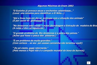 Algumas Máximas do Enem 2002 "O Euninho já provoca secas e enchentes calamitosas..." (Levei  uns minutos para identificar o El Niño...)   "Até a Xuxa hoje em dia se  prelcupa com a situação dos animais" (É por causa da  globalização.)   "Na Amazonas está sendo a maior derrubagem e Extração de  madeira do Brasil." (A culpa é dos carregadores.)  "O grande problema da  Rio Amazonas é a pesca dos peixes." (Achei que fosse a pesca dos  pássaros.)   "É um problema de muita gravidez." (Com certeza .. se seu  pai usasse camisinha não leríamos você!) “  Do pó vieste,  popó  retornarás.” (Pelo menos o Popó não é o campeão mundial do boxe da burrice)      