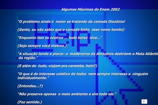 Algumas Máximas do Enem 2002 "O problema ainda é  maior se tratando da camada Diozônio! (Gente, eu não sabia que a camada tinha  esse nome bonito)   "Enquanto isso os zoutros ... tudo baixo  nive..." (Seja sempre você mesmo.)   "A situação tende a piorar: o  madereiros da Amazônia destróem a Mata Atlântica  da região." (E além de  tudo, viajam pra caramba, hein?)   "O que é de interesse coletivo de todos  nem sempre interessa a  ninguém  individualmente." (Entendeu...?)   "Não preserve apenas  o meio ambiente e sim todo ele." (Faz sentido.)     