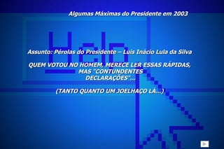 Algumas Máximas do Presidente em 2003 Assunto: Pérolas do Presidente – Luis Inácio Lula da Silva   QUEM VOTOU NO HOMEM, MERECE LER ESSAS RÁPIDAS, MAS "CONTUNDENTES DECLARAÇÕES"... (TANTO QUANTO UM JOELHAÇO LÁ...)   