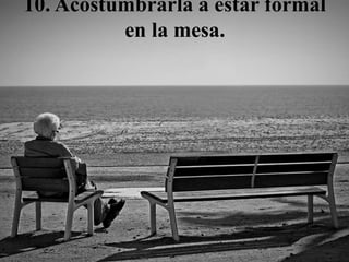10. Acostumbrarla a estar formal
en la mesa.