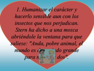 1. Humanizar el carácter y
hacerlo sensible aun con los
insectos que nos perjudican.
Stern ha dicho a una mosca
abriéndole la ventana para que
saliese: "Anda, pobre animal, el
mundo es demasiado grande
para nosotros dos".
