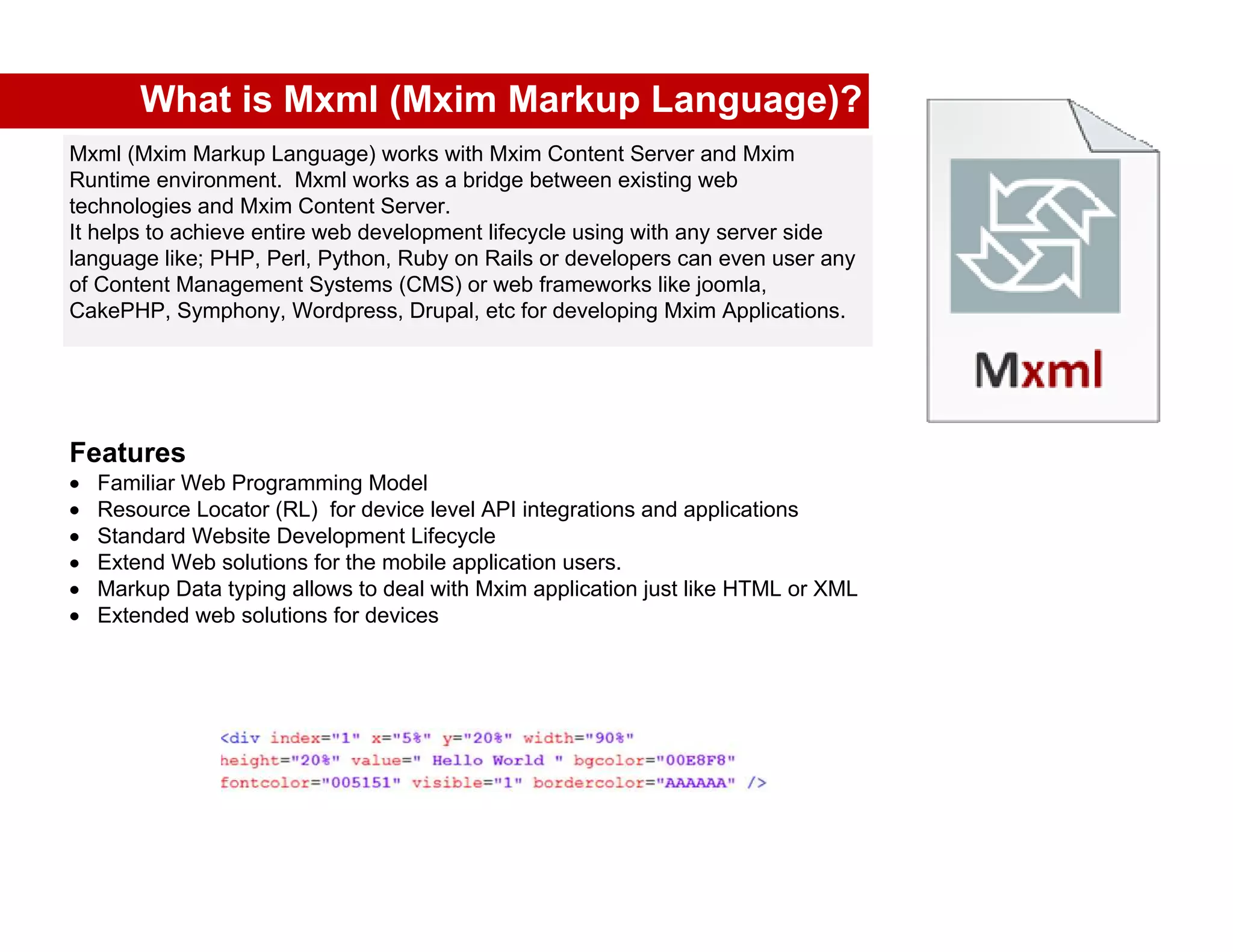 What is Mxml (Mxim Markup Language)?
Mxml (Mxim Markup Language) works with Mxim Content Server and Mxim
Runtime environment. Mxml works as a bridge between existing web
technologies and Mxim Content Server.
It helps to achieve entire web development lifecycle using with any server side
language like; PHP, Perl, Python, Ruby on Rails or developers can even user any
of Content Management Systems (CMS) or web frameworks like joomla,
CakePHP, Symphony, Wordpress, Drupal, etc for developing Mxim Applications.




Features
  Familiar Web Programming Model
  Resource Locator (RL) for device level API integrations and applications
  Standard Website Development Lifecycle
  Extend Web solutions for the mobile application users.
  Markup Data typing allows to deal with Mxim application just like HTML or XML
  Extended web solutions for devices
 