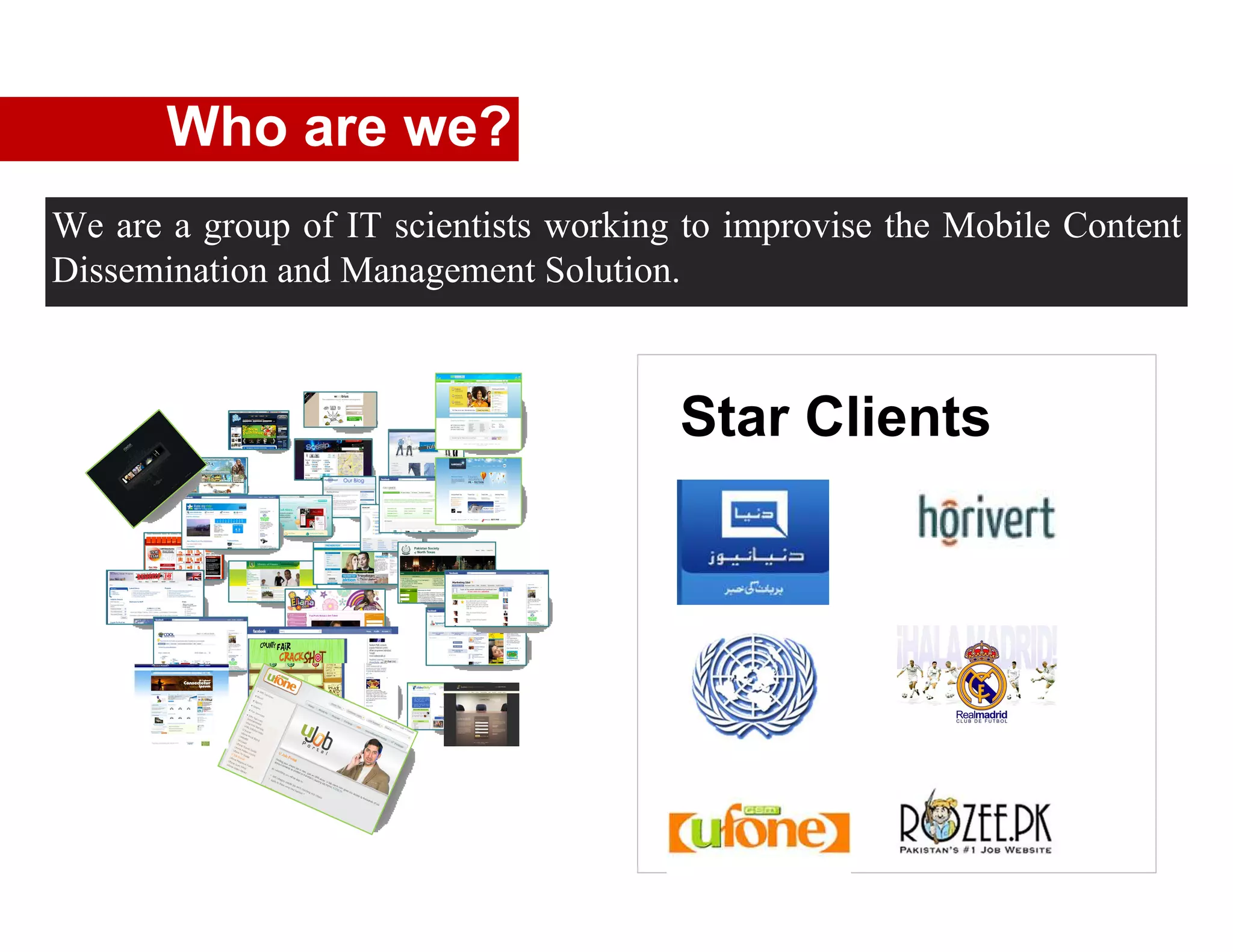 Who are we?
We are a group of IT scientists working to improvise the Mobile Content
Dissemination and Management Solution.



                                       Star Clients
 