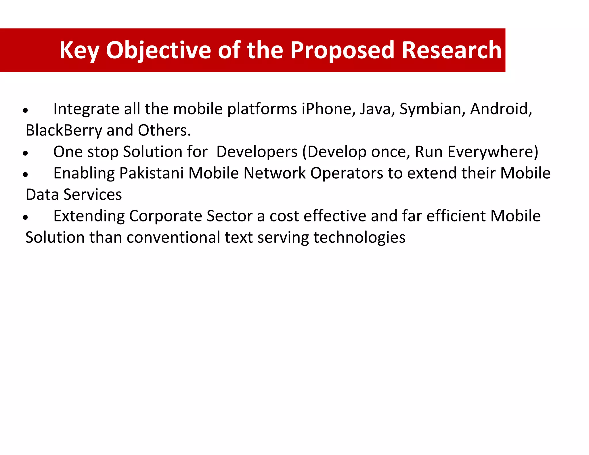 Key Objective of the Proposed Research

    Integrate all the mobile platforms iPhone, Java, Symbian, Android,
BlackBerry and Others.
    One stop Solution for Developers (Develop once, Run Everywhere)
    Enabling Pakistani Mobile Network Operators to extend their Mobile
Data Services
    Extending Corporate Sector a cost effective and far efficient Mobile
Solution than conventional text serving technologies
 