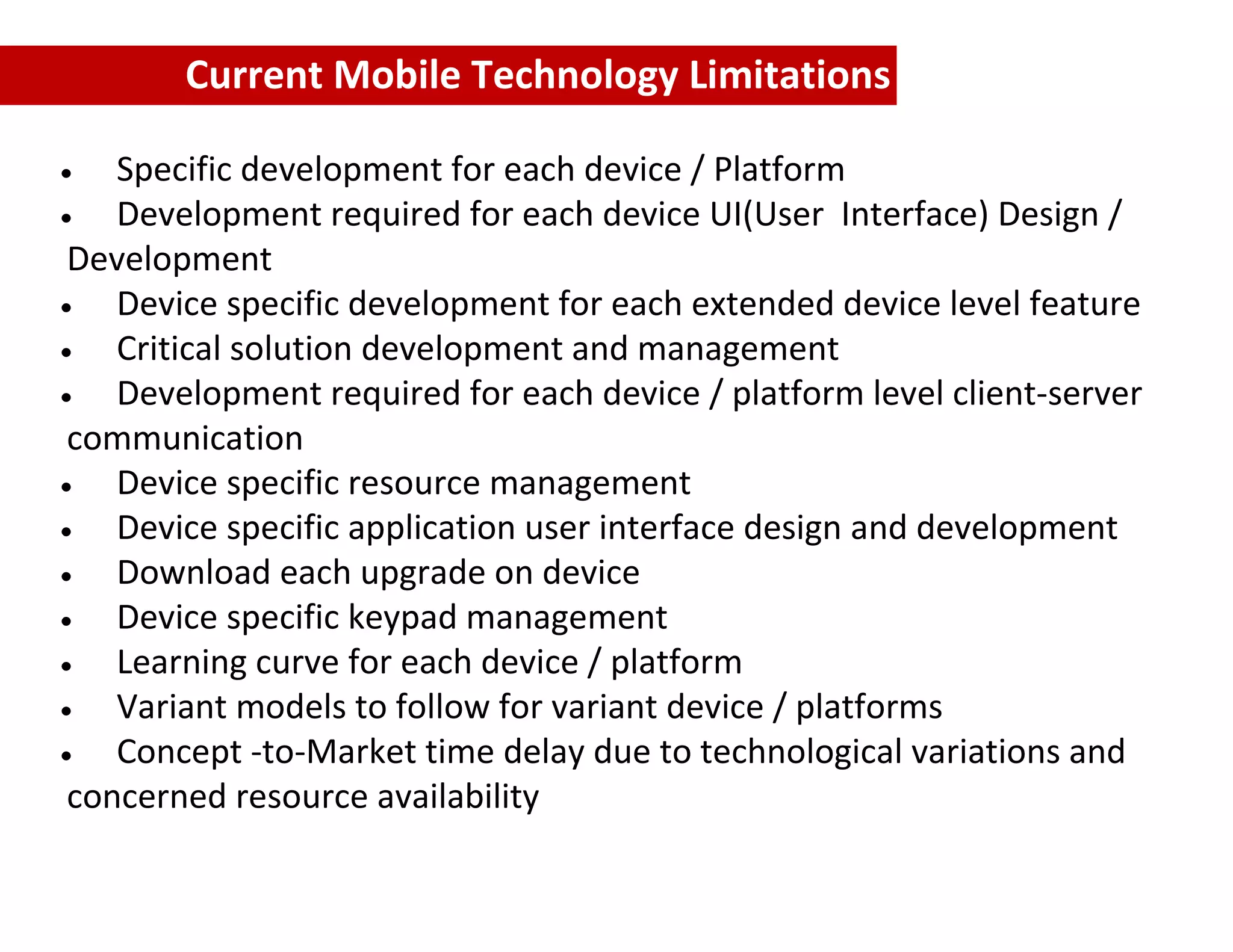 Current Mobile Technology Limitations

   Specific development for each device / Platform
   Development required for each device UI(User Interface) Design /
Development
   Device specific development for each extended device level feature
   Critical solution development and management
   Development required for each device / platform level client‐server
communication
   Device specific resource management
   Device specific application user interface design and development
   Download each upgrade on device
   Device specific keypad management
   Learning curve for each device / platform
   Variant models to follow for variant device / platforms
   Concept ‐to‐Market time delay due to technological variations and
concerned resource availability
 