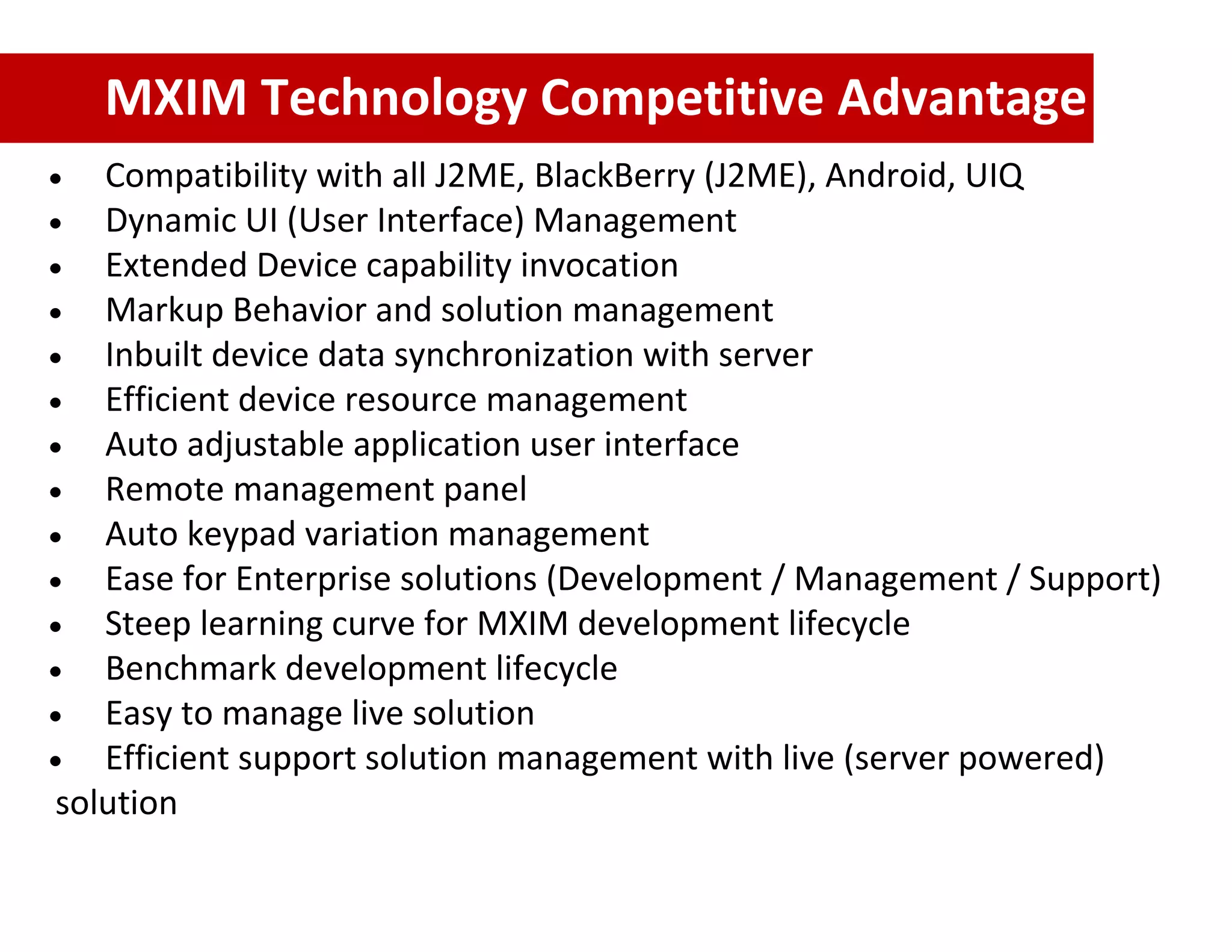 MXIM Technology Competitive Advantage
   Compatibility with all J2ME, BlackBerry (J2ME), Android, UIQ
   Dynamic UI (User Interface) Management
   Extended Device capability invocation
   Markup Behavior and solution management
   Inbuilt device data synchronization with server
   Efficient device resource management
   Auto adjustable application user interface
   Remote management panel
   Auto keypad variation management
   Ease for Enterprise solutions (Development / Management / Support)
   Steep learning curve for MXIM development lifecycle
   Benchmark development lifecycle
   Easy to manage live solution
   Efficient support solution management with live (server powered)
solution
 