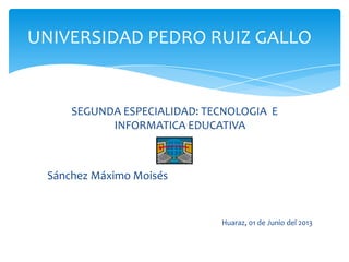 UNIVERSIDAD PEDRO RUIZ GALLO
SEGUNDA ESPECIALIDAD: TECNOLOGIA E
INFORMATICA EDUCATIVA
Sánchez Máximo Moisés
Huaraz, 01 de Junio del 2013
 