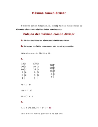 Máximo común divisor




    El máximo común divisor (m.c.d. o mcd) de dos o más números es

el mayor número que divide a todos exactamente.


         Cálculo del máximo común divisor

    1. Se descomponen los números en factores primos.


    2. Se toman los factores comunes con menor exponente.


    Hallar el m. c. d. de: 72, 108 y 60.


    1.




    72 = 2 3 · 3 2


    108 = 2 2 · 3 3



    60 = 2 2 · 3 · 5


    2.


    m. c. d. (72, 108, 60) = 2 2 · 3 = 12


    12 es el mayor número que divide a 72, 108 y 60.
 