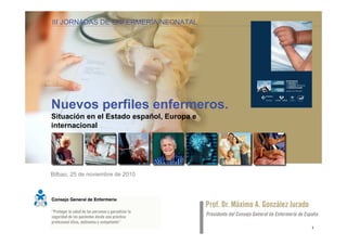 III JORNADAS DE ENFERMERÍA NEONATAL la especialización en enfermería
                    Nuevos perfiles enfermeros:




Nuevos perfiles enfermeros.
Situación en el Estado español, Europa e
internacional




Bilbao, 25 de noviembre de 2010




                                                                       1
 