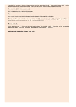 Trabajos free- lance de redacción de artículos periodísticos www.suite101.net y desgrabaciones (de audio a texto,
síntesis conferencias, clases, performances cualitativas, etc.) para clientes como E-trans y particulares.
Port folio notas (ctrl + click para acceder):
http://rockandball.com.ar/author/maximo-paz/
Otras:
http://www.suite101.net/content/rimbaud-poemas-desde-el-infierno-a26837 (rimbaud)
Notero, movilero y co-conductor de programa radial "Ahora es nuestra la ciudad", programa periodístico de
actualidad, emitido de lunes a jueves por AM 770 Radio Cooperativa.
Reconocimientos
Primer premio en el 1° concurso de films documentales “La mirada insiste”, organizado por la Universidad
Nacional de Paraná, Entre Ríos, con el Film “Buenos Aires, malos tiempos” / Año 2002
Remuneración pretendida: $4500.- (Full Time)
 