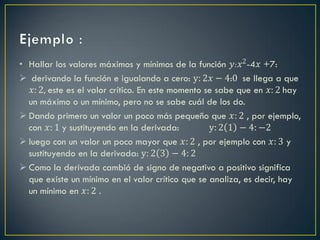 • Hallar los valores máximos y mínimos de la función 𝑦:𝑥2 -4𝑥 +7:
 derivando la función e igualando a cero: y: 2𝑥 − 4:0 se llega a que
   𝑥: 2, este es el valor crítico. En este momento se sabe que en 𝑥: 2 hay
  un máximo o un mínimo, pero no se sabe cuál de los do.
 Dando primero un valor un poco más pequeño que 𝑥: 2 , por ejemplo,
  con 𝑥: 1 y sustituyendo en la derivada:           y: 2 1 − 4: −2
 luego con un valor un poco mayor que 𝑥: 2 , por ejemplo con 𝑥: 3 y
  sustituyendo en la derivada: y: 2 3 − 4: 2
 Como la derivada cambió de signo de negativo a positivo significa
  que existe un mínimo en el valor crítico que se analiza, es decir, hay
  un mínimo en 𝑥: 2 .
 