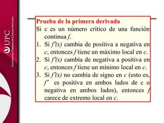 Prueba de la primera derivada
Si c es un número crítico de una función
continua f.
1. Si f′(x) cambia de positiva a negativa en
c, entonces f tiene un máximo local en c.
2. Si f′(x) cambia de negativa a positiva en
c, entonces f tiene un mínimo local en c.
3. Si f′(x) no cambia de signo en c (esto es,
f′ es positiva en ambos lados de c o
negativa en ambos lados), entonces f
carece de extremo local en c.
 