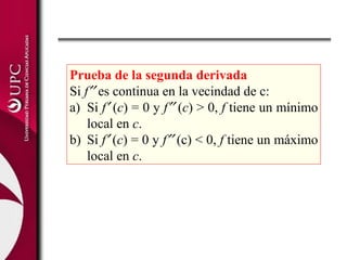 Prueba de la segunda derivada
Si f′′ es continua en la vecindad de c:
a) Si f′ (c) = 0 y f′′ (c) > 0, f tiene un mínimo
local en c.
b) Si f′ (c) = 0 y f′′ (c) < 0, f tiene un máximo
local en c.
 