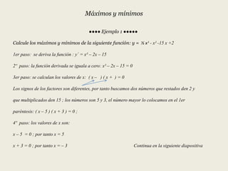 Máximos y mínimos
●●●● Ejemplo 1 ●●●●●
Calcule los máximos y mínimos de la siguiente función: y = ⅓ x³ - x² -15 x +2
1er paso: se deriva la función : y´ = x² – 2x – 15
2º paso: la función derivada se iguala a cero: x² – 2x – 15 = 0
3er paso: se calculan los valores de x: ( x – ) ( x + ) = 0
Los signos de los factores son diferentes, por tanto buscamos dos números que restados den 2 y
que multiplicados den 15 ; los números son 5 y 3, el número mayor lo colocamos en el 1er
paréntesis: ( x – 5 ) ( x + 3 ) = 0 ;
4º paso: los valores de x son:
x – 5 = 0 ; por tanto x = 5
x + 3 = 0 ; por tanto x = – 3 Continua en la siguiente diapositiva
 