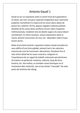 Antonio Gaudí 1
Gaudí va ser un arquitecte amb un sentit innat de la geometria i
el volum, així com una gran capacitat imaginativa que li permetia
projectar mentalment la majoria de les seves obres abans de
passar-les a plànols. De fet, poques vegades realitzava plànols
detallats de les seves obres; preferia recrear sobre maquetes
tridimensionals, modelant tots els detalls segons els anava ideant
mentalment. En altres ocasions, anava improvisant sobre la
marxa, donant instruccions als seus col · laboradors sobre el que
havien de fer.
Dotat d'una forta intuïció i capacitat creativa, Gaudí concebia els
seus edificis d'una forma global, atenent tant a les solucions
estructurals com les funcionals i decoratives. Estudiava fins al
més mínim detall de les seves creacions, integrant en
l'arquitectura tot un seguit de treballs artesanals que dominava
ell mateix a la perfecció: ceràmica, vidrieria, forja de ferro,
fusteria, etc. Així mateix, va introduir noves tècniques en el
tractament dels materials, com el seu famós "trencadís" fet amb
peces de ceràmica de rebuig.
 