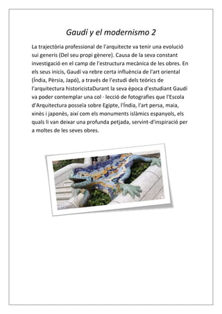 Gaudí y el modernismo 2
La trajectòria professional de l'arquitecte va tenir una evolució
sui generis (Del seu propi gènere). Causa de la seva constant
investigació en el camp de l'estructura mecànica de les obres. En
els seus inicis, Gaudí va rebre certa influència de l'art oriental
(Índia, Pèrsia, Japó), a través de l'estudi dels teòrics de
l'arquitectura historicistaDurant la seva època d'estudiant Gaudí
va poder contemplar una col · lecció de fotografies que l'Escola
d'Arquitectura posseïa sobre Egipte, l'Índia, l'art persa, maia,
xinès i japonès, així com els monuments islàmics espanyols, els
quals li van deixar una profunda petjada, servint-d'inspiració per
a moltes de les seves obres.
 